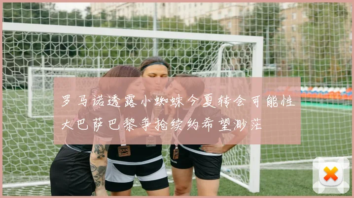 罗马诺透露小蜘蛛今夏转会可能性大巴萨巴黎争抢续约希望渺茫